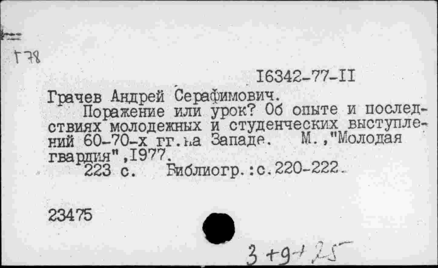 ﻿пя
. 16342-77-11
Грачев Андрей Серафимович.
Поражение или урок? Об опыте и последствиях молодежных и студенческих выступлений 60-70-х гг.ыа Западе. М.,’’Молодая гвардия",1977.
223с. Библиогр.:с.220-222.